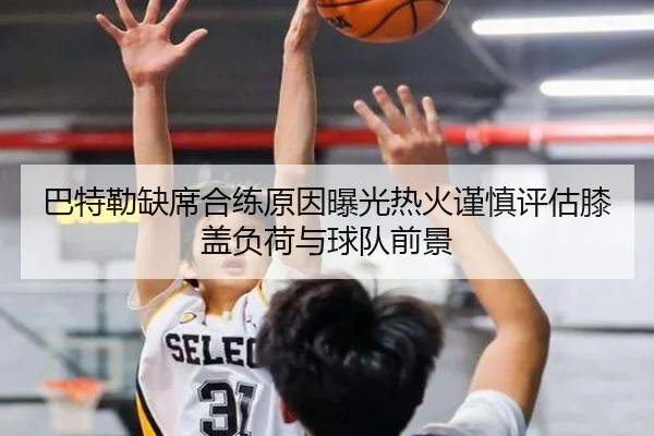 巴特勒缺席合练原因曝光热火谨慎评估膝盖负荷与球队前景