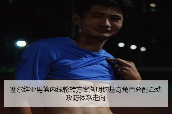 塞尔维亚男篮内线轮转方案渐明约基奇角色分配牵动攻防体系走向